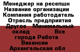 Менеджер на ресепшн › Название организации ­ Компания-работодатель › Отрасль предприятия ­ Другое › Минимальный оклад ­ 18 000 - Все города Работа » Вакансии   . Архангельская обл.,Северодвинск г.